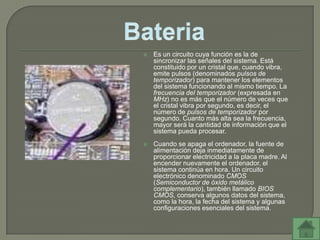    Es un circuito cuya función es la de
    sincronizar las señales del sistema. Está
    constituido por un cristal que, cuando vibra,
    emite pulsos (denominados pulsos de
    temporizador) para mantener los elementos
    del sistema funcionando al mismo tiempo. La
    frecuencia del temporizador (expresada en
    MHz) no es más que el número de veces que
    el cristal vibra por segundo, es decir, el
    número de pulsos de temporizador por
    segundo. Cuanto más alta sea la frecuencia,
    mayor será la cantidad de información que el
    sistema pueda procesar.
   Cuando se apaga el ordenador, la fuente de
    alimentación deja inmediatamente de
    proporcionar electricidad a la placa madre. Al
    encender nuevamente el ordenador, el
    sistema continúa en hora. Un circuito
    electrónico denominado CMOS
    (Semiconductor de óxido metálico
    complementario), también llamado BIOS
    CMOS, conserva algunos datos del sistema,
    como la hora, la fecha del sistema y algunas
    configuraciones esenciales del sistema.
 