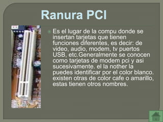    Es el lugar de la compu donde se
    insertan tarjetas que tienen
    funciones diferentes, es decir: de
    video, audio, modem, tv puertos
    USB, etc.Generalmente se conocen
    como tarjetas de modem pci y asi
    sucesivamente. el la nother la
    puedes identificar por el color blanco.
    existen otras de color cafe o amarillo,
    estas tienen otros nombres.
 