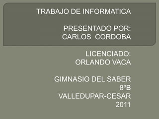 TRABAJO DE INFORMATICA

     PRESENTADO POR:
     CARLOS CORDOBA

           LICENCIADO:
         ORLANDO VACA

    GIMNASIO DEL SABER
                    8ºB
     VALLEDUPAR-CESAR
                   2011
 