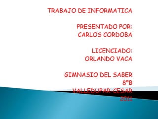 TRABAJO DE INFORMATICA

       PRESENTADO POR:
       CARLOS CORDOBA

           LICENCIADO:
         ORLANDO VACA

    GIMNASIO DEL SABER
                    8ºB
      VALLEDUPAR-CESAR
                   2011
 