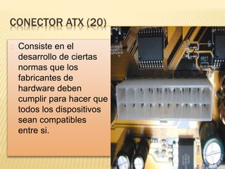 CONECTOR ATX (20)
Consiste en el
desarrollo de ciertas
normas que los
fabricantes de
hardware deben
cumplir para hacer que
todos los dispositivos
sean compatibles
entre si.
 