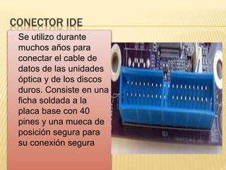 CONECTOR IDE
Se utilizo durante
muchos años para
conectar el cable de
datos de las unidades
óptica y de los discos
duros. Consiste en una
ficha soldada a la
placa base con 40
pines y una mueca de
posición segura para
su conexión segura
 