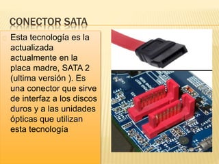 CONECTOR SATA
Esta tecnología es la
actualizada
actualmente en la
placa madre, SATA 2
(ultima versión ). Es
una conector que sirve
de interfaz a los discos
duros y a las unidades
ópticas que utilizan
esta tecnología
 