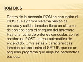 ROM BIOS
Dentro de la memoria ROM se encuentra el
BIOS que significa sistema básico de
entrada y salida. también tiene un sistema
de sonidos para el chequeo del hardware.
Hay una rutina de ordenes conocidas con el
nombre de POST prueba automática de
encendido. Entre estas 2 características
también se encuentra el SETUP, que es un
pequeño programa que aloja los parámetros
básicos.
 