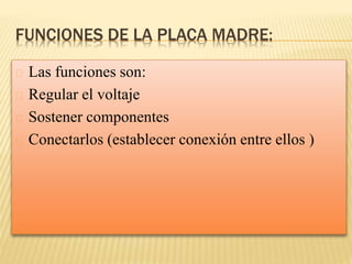 FUNCIONES DE LA PLACA MADRE:
Las funciones son:
Regular el voltaje
Sostener componentes
Conectarlos (establecer conexión entre ellos )
 