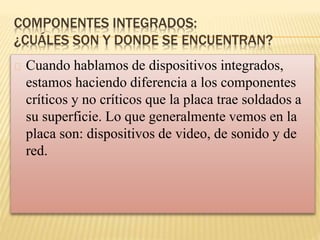 COMPONENTES INTEGRADOS:
¿CUÁLES SON Y DONDE SE ENCUENTRAN?
Cuando hablamos de dispositivos integrados,
estamos haciendo diferencia a los componentes
críticos y no críticos que la placa trae soldados a
su superficie. Lo que generalmente vemos en la
placa son: dispositivos de video, de sonido y de
red.
 