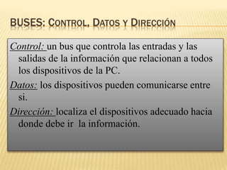 BUSES: CONTROL, DATOS Y DIRECCIÓN
Control: un bus que controla las entradas y las
salidas de la información que relacionan a todos
los dispositivos de la PC.
Datos: los dispositivos pueden comunicarse entre
si.
Dirección: localiza el dispositivos adecuado hacia
donde debe ir la información.
 