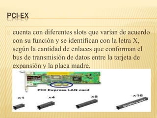 PCI-EX
cuenta con diferentes slots que varían de acuerdo
con su función y se identifican con la letra X,
según la cantidad de enlaces que conforman el
bus de transmisión de datos entre la tarjeta de
expansión y la placa madre.
 
