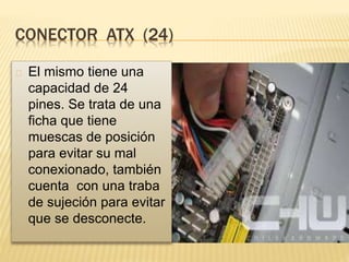 CONECTOR ATX (24)
El mismo tiene una
capacidad de 24
pines. Se trata de una
ficha que tiene
muescas de posición
para evitar su mal
conexionado, también
cuenta con una traba
de sujeción para evitar
que se desconecte.
 