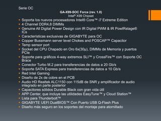 Serie OC
GA-X99-SOC Force (rev. 1.0)
Intel® X99 Chipset
 Soporta los nuevos procesadores Intel® Core™ i7 Extreme Edition
 4 Channel DDR4,8 DIMMs
 Genuine All Digital Power Design con IR Digital PWM & IR PowIRstage®
ICs
 Características exclusivas de GIGABYTE para OC
 Copper Bussmann server level Chokes and POSCAP™ Capacitor
 Temp sensor port
 Socket del CPU Chapado en Oro 6x(30µ), DIMMs de Memoria y puertos
PCIe
 Soporte para gráficos 4-way extremos SLI™ y CrossFire™ con Soporte OC
Brace
 Conector Turbo M.2 para transferencias de datos a 20 Gb/s
 Soporte SATA Express para transferencias de datos a 10 Gb/s
 Red Intel Gaming
 Diseño de 2x de cobre en el PCB
 Audio HD Realtek ALC1150 con 115dB de SNR y amplificador de audio
integrado en parte posterior
 Capacitores sólidos Durable Black con gran vida útil
 APP Center, que incluye las utilidades EasyTune™ y Cloud Station™
 Lista para Thunderbolt™
 GIGABYTE UEFI DualBIOS™ Con Puerto USB Q-Flash Plus
 Diseño más seguro en los soportes del montaje para atornillado
 