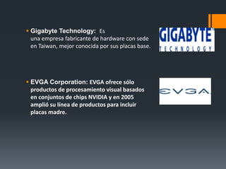  Gigabyte Technology: Es
una empresa fabricante de hardware con sede
en Taiwan, mejor conocida por sus placas base.
 EVGA Corporation: EVGA ofrece sólo
productos de procesamiento visual basados
en conjuntos de chips NVIDIA y en 2005
amplió su línea de productos para incluir
placas madre.
 