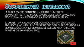 :
LA PLACA MADRE CONTIENE UN CIERTO NÚMERO DE
COMPONENTES INTEGRADOS, LO QUE SIGNIFICA A SU VEZ QUE
ÉSTOS SE HALLAN INTEGRADOS A SU CIRCUITO IMPRESO:
EL CHIPSET, UN CIRCUITO QUE CONTROLA LA MAYORÍA DE LOS
RECURSOS (INCLUSO LA INTERFAZ DE BUS CON EL PROCESADOR, LA
MEMORIA OCULTA Y LA MEMORIA DE ACCESO ALEATORIO, LAS
TARJETAS DE EXPANSIÓN, ETC.),
 