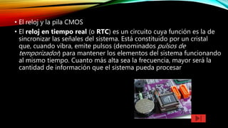 • El reloj y la pila CMOS
• El reloj en tiempo real (o RTC) es un circuito cuya función es la de
sincronizar las señales del sistema. Está constituido por un cristal
que, cuando vibra, emite pulsos (denominados pulsos de
temporizador) para mantener los elementos del sistema funcionando
al mismo tiempo. Cuanto más alta sea la frecuencia, mayor será la
cantidad de información que el sistema pueda procesar
 