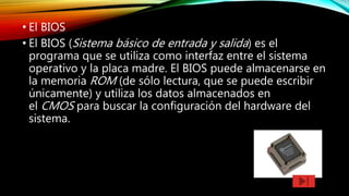 • El BIOS
• El BIOS (Sistema básico de entrada y salida) es el
programa que se utiliza como interfaz entre el sistema
operativo y la placa madre. El BIOS puede almacenarse en
la memoria ROM (de sólo lectura, que se puede escribir
únicamente) y utiliza los datos almacenados en
el CMOS para buscar la configuración del hardware del
sistema.
 