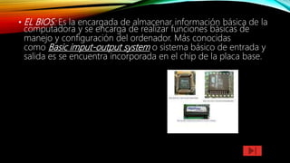 • EL BIOS: Es la encargada de almacenar información básica de la
computadora y se encarga de realizar funciones básicas de
manejo y configuración del ordenador. Más conocidas
como Basic imput-output system o sistema básico de entrada y
salida es se encuentra incorporada en el chip de la placa base.
 