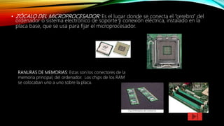 • ZÓCALO DEL MICROPROCESADOR: Es el lugar donde se conecta el “cerebro” del
ordenador o sistema electrónico de soporte y conexión eléctrica, instalado en la
placa base, que se usa para fijar el microprocesador.
RANURAS DE MEMORIAS: Estas son los conectores de la
memoria principal, del ordenador. Los chips de los RAM
se colocaban uno a uno sobre la placa.
 