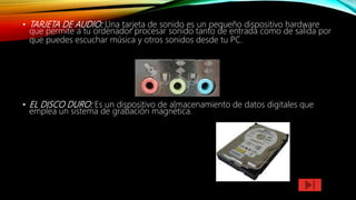 • TARJETA DE AUDIO: Una tarjeta de sonido es un pequeño dispositivo hardware
que permite a tu ordenador procesar sonido tanto de entrada como de salida por
que puedes escuchar música y otros sonidos desde tu PC.
• EL DISCO DURO: Es un dispositivo de almacenamiento de datos digitales que
emplea un sistema de grabación magnética.
 