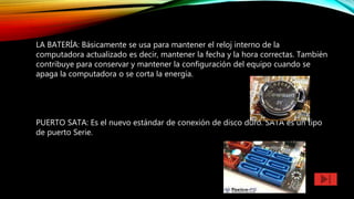 LA BATERÍA: Básicamente se usa para mantener el reloj interno de la
computadora actualizado es decir, mantener la fecha y la hora correctas. También
contribuye para conservar y mantener la configuración del equipo cuando se
apaga la computadora o se corta la energía.
PUERTO SATA: Es el nuevo estándar de conexión de disco duro. SATA es un tipo
de puerto Serie.
 