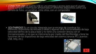 • CONECTOR USB: Un puerto USB es una entrada o acceso para que el usuario
pueda compartir información almacenada en diferentes dispositivos como una
cámara de fotos, un pendrive, entre otros, con un computador.
• SOUTHBRIDGE: Es un circuito integrado que se encarga de coordinar los
diferentes dispositivos de entrada y salida y algunas otras funcionalidades de baja
velocidad dentro de la placa base y no tiene una conexión directa con el
microprocesador, si no que se interconecta por medio del Northbridge y tiene las
funciones de los dispositivos de baja velocidad del sistema (ranuras PCI, puertos
USB, reloj, etc.).
 