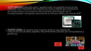 • NORTHBRIDGE:(traducido como: "puente norte" en español) era el circuito
integrado más importante del conjunto de chips (Chipset) que constituía el
de la placa base y se encuentra interconectado directamente con el
microprocesador, manejando básicamente la memoria RAM y las ranuras AGP.
• PUERTO SERIAL: Un puerto serie o puerto serial es una interfaz de
comunicaciones de datos digitales, frecuentemente utilizado por computadoras y
periféricos,
 