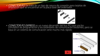 • CONECTOR PCI: Se trata de un tipo de ranura de conexión para tarjetas de
ampliación que se encuentran en la placa base del ordenador.
• CONECTOR PCI EXPRESS: es un nuevo desarrollo del bus PCI que usa los
conceptos de programación y los estándares de comunicación existentes, pero se
basa en un sistema de comunicación serie mucho más rápido
 