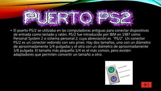 • El puerto PS/2 se utilizaba en las computadoras antiguas para conectar dispositivos
de entrada como teclado y ratón. PS/2 fue introducido por IBM en 1987 como
Personal System 2 o sistema personal 2, cuya abreviación es “PS/2”. Un conector
PS/2 es un conector redondo con seis pines. Hay dos tamaños, uno con un diámetro
de aproximadamente 1/4 pulgadas y el otra con un diámetro de aproximadamente
3/8 pulgada. El tamaño más pequeño 1/4 es el más común, pero existen
adaptadores que permiten convertir un tamaño a otro.
 
