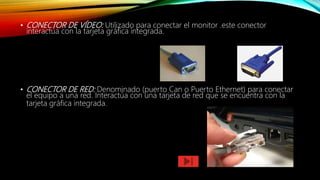 • CONECTOR DE VÍDEO: Utilizado para conectar el monitor .este conector
interactúa con la tarjeta gráfica integrada.
• CONECTOR DE RED: Denominado (puerto Can o Puerto Ethernet) para conectar
el equipo a una red. Interactúa con una tarjeta de red que se encuentra con la
tarjeta gráfica integrada.
 