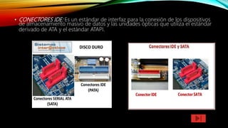 • CONECTORES IDE: Es un estándar de interfaz para la conexión de los dispositivos
de almacenamiento masivo de datos y las unidades ópticas que utiliza el estándar
derivado de ATA y el estándar ATAPI.
 