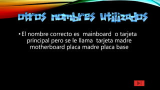 •El nombre correcto es mainboard o tarjeta
principal pero se le llama tarjeta madre
motherboard placa madre placa base
 