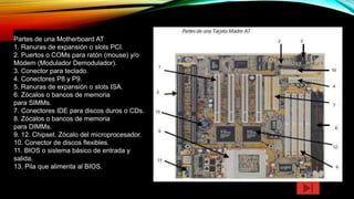 Partes de una Motherboard AT
1. Ranuras de expansión o slots PCI.
2. Puertos o COMs para ratón (mouse) y/o
Módem (Modulador Demodulador).
3. Conector para teclado.
4. Conectores P8 y P9.
5. Ranuras de expansión o slots ISA.
6. Zócalos o bancos de memoria
para SIMMs.
7. Conectores IDE para discos duros o CDs.
8. Zócalos o bancos de memoria
para DIMMs.
9. 12. Chipset. Zócalo del microprocesador.
10. Conector de discos flexibles.
11. BIOS o sistema básico de entrada y
salida.
13. Pila que alimenta al BIOS.
 