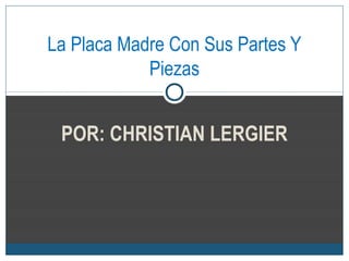 POR: CHRISTIAN LERGIER
La Placa Madre Con Sus Partes Y
Piezas
 