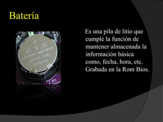 Batería
          Es una pila de litio que
          cumple la función de
          mantener almacenada la
          información básica
          como, fecha, hora, etc.
          Grabada en la Rom Bios.
 