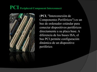 PCI Peripheral Component Interconnect
                     (PCI, "Interconexión de
                     Componentes Periféricos") es un
                     bus de ordenador estándar para
                     conectar dispositivos periféricos
                     directamente a su placa base. A
                     diferencia de los buses ISA, el
                     bus PCI permite configuración
                     dinámica de un dispositivo
                     periférico.
 