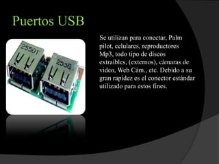 Puertos USB
              Se utilizan para conectar, Palm
              pilot, celulares, reproductores
              Mp3, todo tipo de discos
              extraíbles, (externos), cámaras de
              video, Web Cám., etc. Debido a su
              gran rapidez es el conector estándar
              utilizado para estos fines.
 