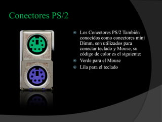 Conectores PS/2
                   Los Conectores PS/2 También
                    conocidos como conectores mini
                    Dimm, son utilizados para
                    conectar teclado y Mouse, su
                    código de color es el siguiente:
                   Verde para el Mouse
                   Lila para el teclado
 