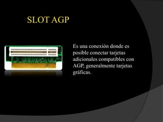 SLOT AGP

           Es una conexión donde es
           posible conectar tarjetas
           adicionales compatibles con
           AGP, generalmente tarjetas
           gráficas.
 