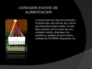 CONEXIÓN FUENTE DE
  ALIMENTACION

       La fuente tiene tres tipos de conectores :
       El primer tipo, del cual hay dos, son los
       que alimentan la placa madre. Los dos
       tipos restantes, de los cuales hay una
       cantidad variable, alimentan a los
       periféricos, unidades de discos duros,
       unidades de CD-ROM, disqueteras, etc.
 