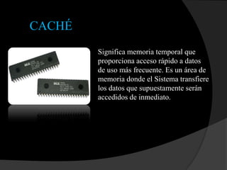 CACHÉ
        Significa memoria temporal que
        proporciona acceso rápido a datos
        de uso más frecuente. Es un área de
        memoria donde el Sistema transfiere
        los datos que supuestamente serán
        accedidos de inmediato.
 