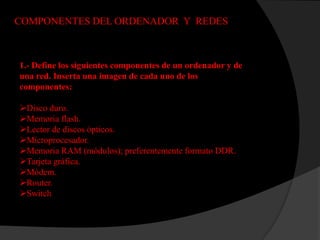 COMPONENTES DEL ORDENADOR Y REDES



1.- Define los siguientes componentes de un ordenador y de
una red. Inserta una imagen de cada uno de los
componentes:

Disco duro.
Memoria flash.
Lector de discos ópticos.
Microprocesador.
Memoria RAM (módulos); preferentemente formato DDR.
Tarjeta gráfica.
Módem.
Router.
Switch
 