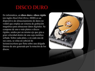 DISCO DURO
En informática, un disco duro o disco rígido
(en inglés Hard Disk Drive, HDD) es un
dispositivo de almacenamiento de datos no
volátil que emplea un sistema de grabación
magnética para almacenar datos digitales. Se
compone de uno o más platos o discos
rígidos, unidos por un mismo eje que gira a
gran velocidad dentro de una caja metálica
sellada. Sobre cada plato, y en cada una de
sus caras, se sitúa un cabezal de
lectura/escritura que flota sobre una delgada
lámina de aire generada por la rotación de los
discos.
 