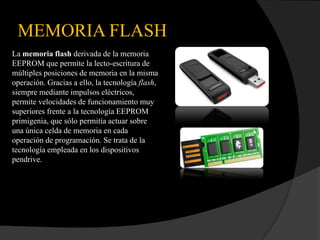 MEMORIA FLASH
La memoria flash derivada de la memoria
EEPROM que permite la lecto-escritura de
múltiples posiciones de memoria en la misma
operación. Gracias a ello, la tecnología flash,
siempre mediante impulsos eléctricos,
permite velocidades de funcionamiento muy
superiores frente a la tecnología EEPROM
primigenia, que sólo permitía actuar sobre
una única celda de memoria en cada
operación de programación. Se trata de la
tecnología empleada en los dispositivos
pendrive.
 