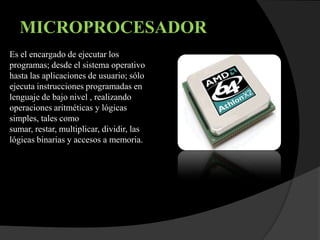 MICROPROCESADOR
Es el encargado de ejecutar los
programas; desde el sistema operativo
hasta las aplicaciones de usuario; sólo
ejecuta instrucciones programadas en
lenguaje de bajo nivel , realizando
operaciones aritméticas y lógicas
simples, tales como
sumar, restar, multiplicar, dividir, las
lógicas binarias y accesos a memoria.
 