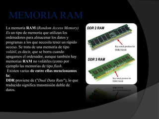 MEMORIA RAM
La memoria RAM (Random Access Memory)
Es un tipo de memoria que utilizan los
ordenadores para almacenar los datos y
programas a los que necesita tener un rápido
acceso. Se trata de una memoria de tipo
volátil, es decir, que se borra cuando
apagamos el ordenador, aunque también hay
memorias RAM no volátiles (como por
ejemplo las memorias de tipo flash.
 Existen varias de entre ellas mencionamos
la:
DDR proviene de ("Dual Data Rate"), lo que
traducido significa transmisión doble de
datos.
 