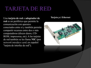 TARJETA DE RED
Una tarjeta de red o adaptador de       Tarjeta pci Ethernet
red es un periférico que permite la
comunicación con aparatos
conectados entre si y también permite
compartir recursos entre dos o más
computadoras (discos duros, CD-
ROM, impresoras, etc). A las tarjetas
de red también se les llama NIC (por
network interface card; en español
"tarjeta de interfaz de red").
 