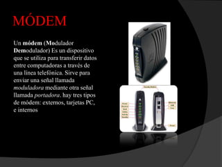 MÓDEM
Un módem (Modulador
Demodulador) Es un dispositivo
que se utiliza para transferir datos
entre computadoras a través de
una línea telefónica. Sirve para
enviar una señal llamada
moduladora mediante otra señal
llamada portadora. hay tres tipos
de módem: externos, tarjetas PC,
e internos
 