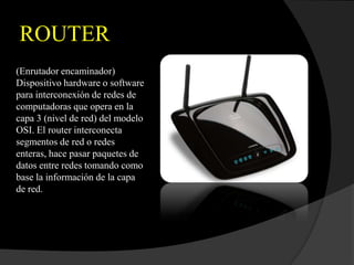 ROUTER
(Enrutador encaminador)
Dispositivo hardware o software
para interconexión de redes de
computadoras que opera en la
capa 3 (nivel de red) del modelo
OSI. El router interconecta
segmentos de red o redes
enteras, hace pasar paquetes de
datos entre redes tomando como
base la información de la capa
de red.
 