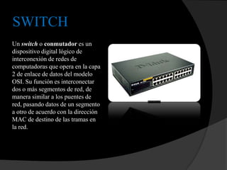 SWITCH
Un switch o conmutador es un
dispositivo digital lógico de
interconexión de redes de
computadoras que opera en la capa
2 de enlace de datos del modelo
OSI. Su función es interconectar
dos o más segmentos de red, de
manera similar a los puentes de
red, pasando datos de un segmento
a otro de acuerdo con la dirección
MAC de destino de las tramas en
la red.
 
