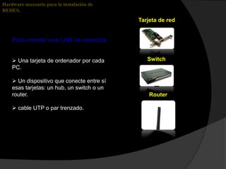 Hardware necesario para la instalación de
REDES.
                                            Tarjeta de red


    Para montar una LAN se necesita:


     Una tarjeta de ordenador por cada        Switch
    PC.

     Un dispositivo que conecte entre sí
    esas tarjetas: un hub, un switch o un
    router.                                     Router

     cable UTP o par trenzado.
 