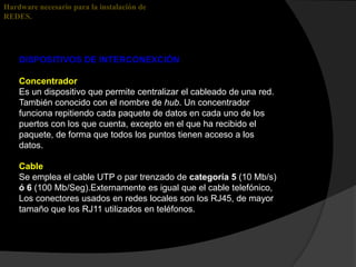 Hardware necesario para la instalación de
REDES.




    DISPOSITIVOS DE INTERCONEXCIÓN

    Concentrador
    Es un dispositivo que permite centralizar el cableado de una red.
    También conocido con el nombre de hub. Un concentrador
    funciona repitiendo cada paquete de datos en cada uno de los
    puertos con los que cuenta, excepto en el que ha recibido el
    paquete, de forma que todos los puntos tienen acceso a los
    datos.

    Cable
    Se emplea el cable UTP o par trenzado de categoría 5 (10 Mb/s)
    ó 6 (100 Mb/Seg).Externamente es igual que el cable telefónico,
    Los conectores usados en redes locales son los RJ45, de mayor
    tamaño que los RJ11 utilizados en teléfonos.
 
