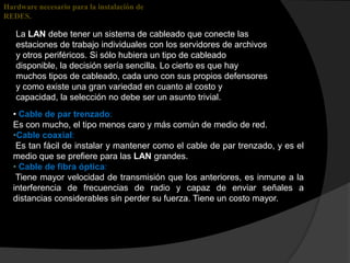 Hardware necesario para la instalación de
REDES.

   La LAN debe tener un sistema de cableado que conecte las
   estaciones de trabajo individuales con los servidores de archivos
   y otros periféricos. Si sólo hubiera un tipo de cableado
   disponible, la decisión sería sencilla. Lo cierto es que hay
   muchos tipos de cableado, cada uno con sus propios defensores
   y como existe una gran variedad en cuanto al costo y
   capacidad, la selección no debe ser un asunto trivial.
  • Cable de par trenzado:
  Es con mucho, el tipo menos caro y más común de medio de red.
  •Cable coaxial:
   Es tan fácil de instalar y mantener como el cable de par trenzado, y es el
  medio que se prefiere para las LAN grandes.
  • Cable de fibra óptica:
   Tiene mayor velocidad de transmisión que los anteriores, es inmune a la
  interferencia de frecuencias de radio y capaz de enviar señales a
  distancias considerables sin perder su fuerza. Tiene un costo mayor.
 